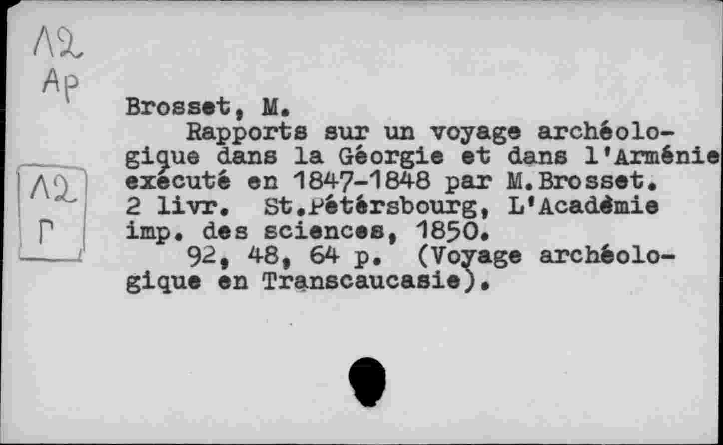 ﻿л%
Ар
Brossât, M.
Rapports sur un voyage archéologique dans la Géorgie et dans l’Armé: exécuté en 1847-1848 par M.Brosset. 2 livr, St.pétérsbourg, L*Académie imp. des sciences, 1850.
92, 48, 64 p. (Voyage archéologique en Transcaucasie).